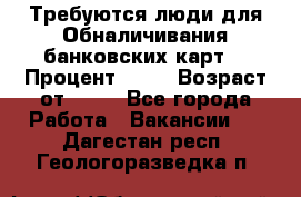 Требуются люди для Обналичивания банковских карт  › Процент ­ 25 › Возраст от ­ 18 - Все города Работа » Вакансии   . Дагестан респ.,Геологоразведка п.